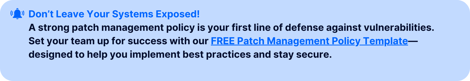 Call-to-action banner with the text 'Don’t Leave Your Systems Exposed!' followed by a message: 'A strong patch management policy is your first line of defense against vulnerabilities. Set your team up for success with our FREE Patch Management Policy Template—designed to help you implement best practices and stay secure.' The banner features a clickable link and uses a light blue background, notification bell icon, and a bold headline for emphasis.