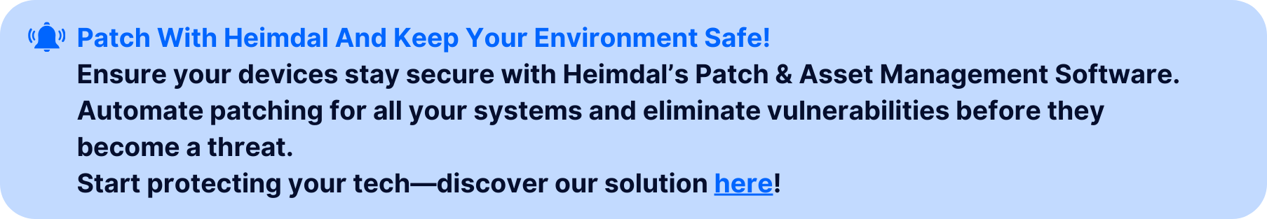 Call-to-action banner with the text 'Patch With Heimdal And Keep Your Environment Safe!' followed by a message: 'Ensure your devices stay secure with Heimdal’s Patch & Asset Management Software. Automate patching for all your systems and eliminate vulnerabilities before they become a threat.' The banner concludes with 'Start protecting your tech—discover our solution here!' in blue. Includes a notification bell icon and is set against a light blue background to emphasize security and automation solutions.